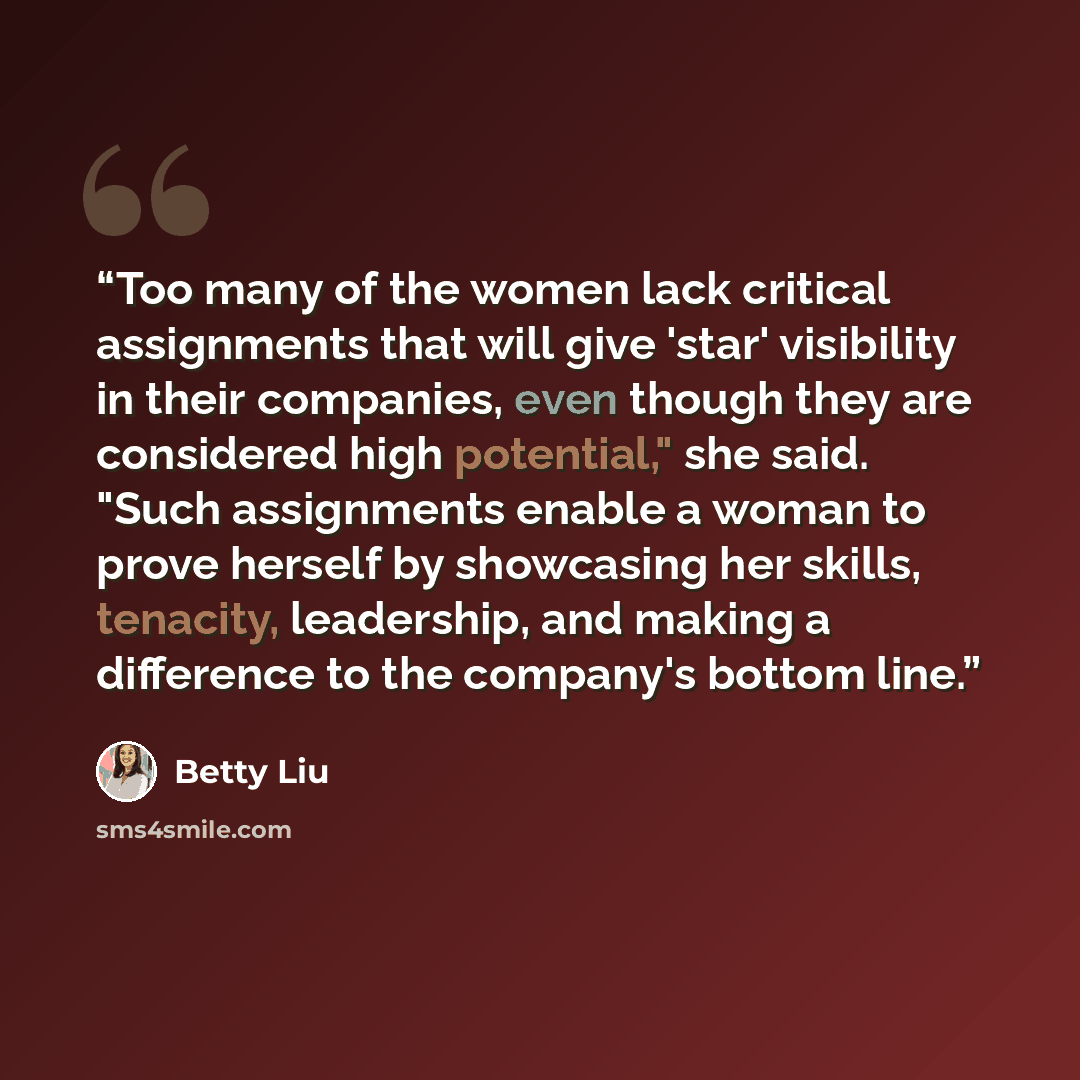 “Too many of the women lack critical assignments that will give 'star' visibility in their companies, even though they are considered high potential," she said. "Such assignments enable a woman to prove herself by showcasing her skills, tenacity, leadership, and making a difference to the company's…” quote by Betty Liu