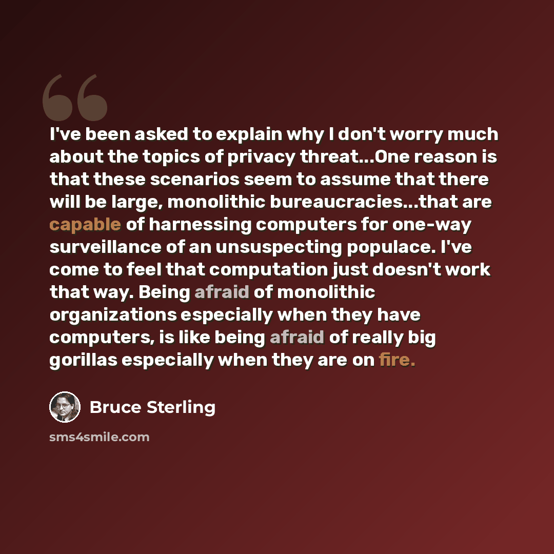 “I've been asked to explain why I don't worry much about the topics of privacy threat...One reason is that these scenarios seem to assume that there will be large, monolithic bureaucracies...that are capable of harnessing computers for one-way surveillance of an unsuspecting populace. I've come to…” quote by Bruce Sterling