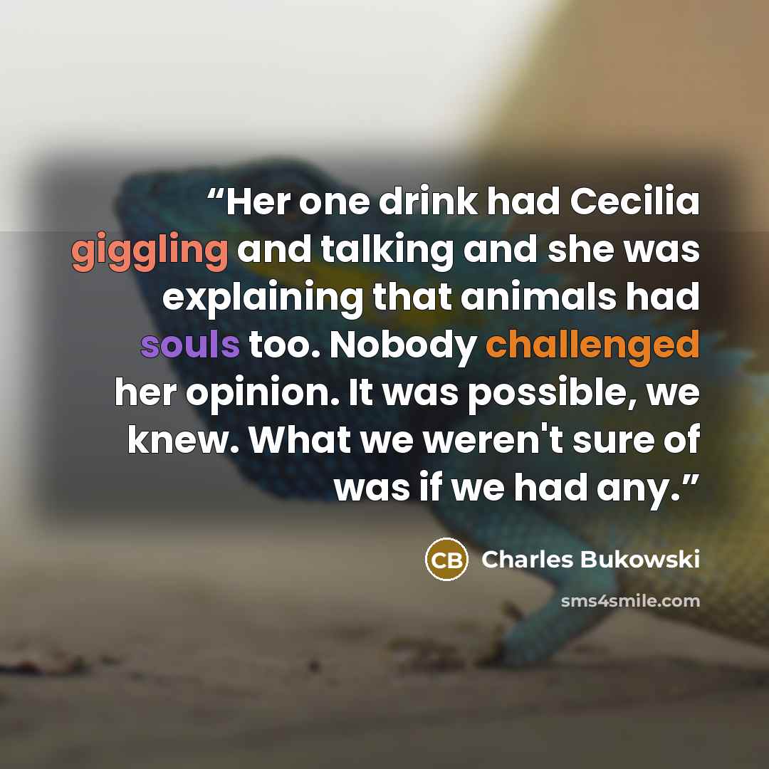 “Her one drink had Cecilia giggling and talking and she was explaining that animals had souls too. Nobody challenged her opinion. It was possible, we knew. What we weren't sure of was if we had any.” quote by Charles Bukowski