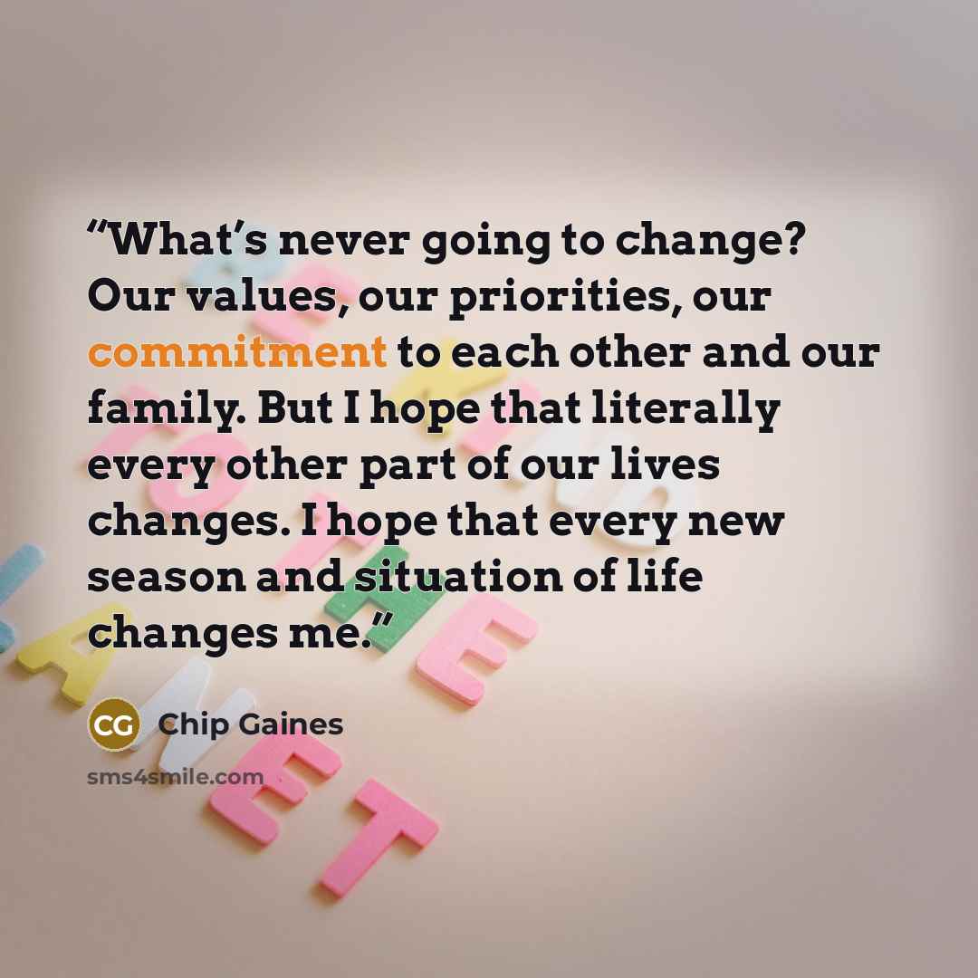 “What’s never going to change? Our values, our priorities, our commitment to each other and our family. But I hope that literally every other part of our lives changes. I hope that every new season and situation of life changes me.” quote by Chip Gaines