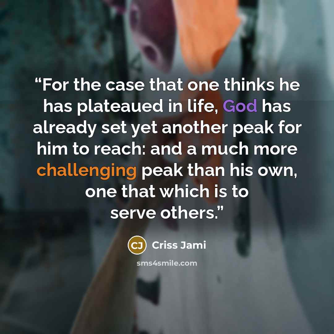 “For the case that one thinks he has plateaued in life, God has already set yet another peak for him to reach: and a much more challenging peak than his own, one that which is to serve others.” quote by Criss Jami