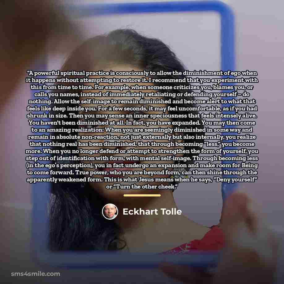 “A powerful spiritual practice is consciously to allow the diminishment of ego when it happens without attempting to restore it. I recommend that you experiment with this from time to time. For example, when someone criticizes you, blames you, or calls you names, instead of immediately retaliating…” quote by Eckhart Tolle