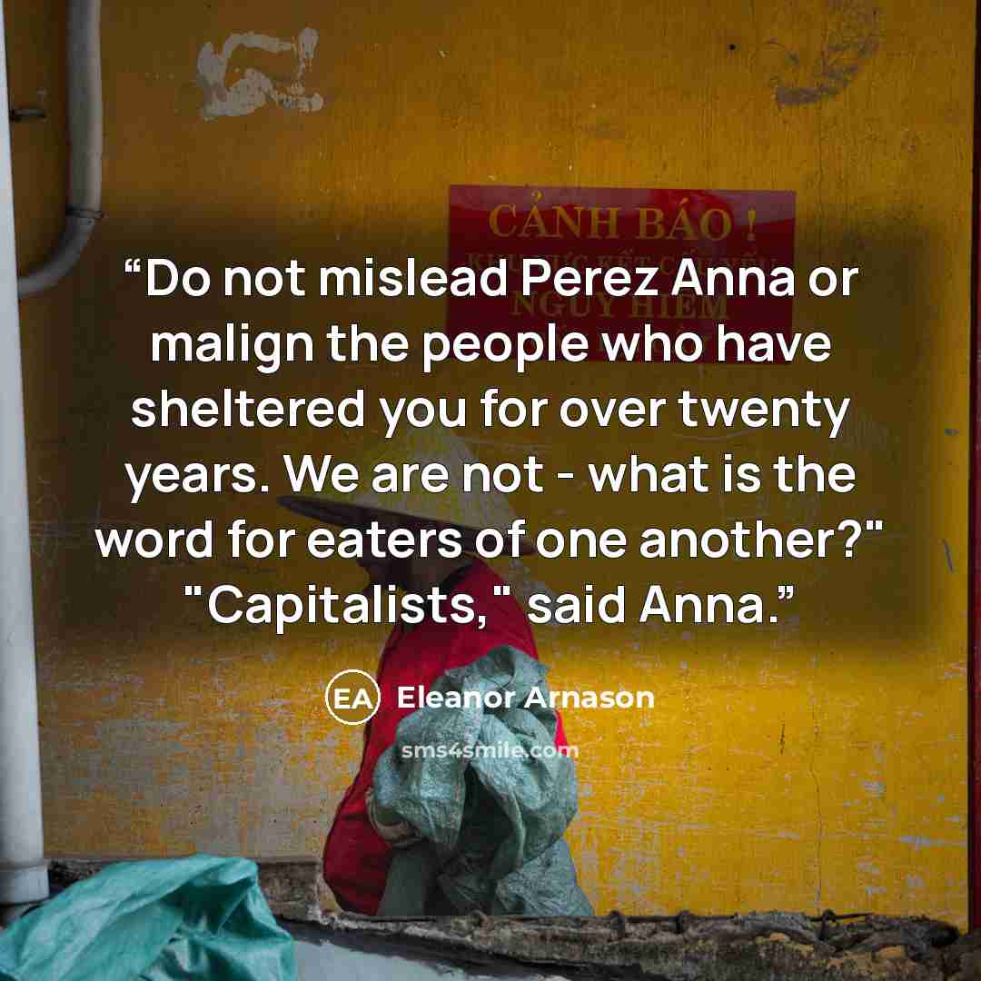 “Do not mislead Perez Anna or malign the people who have sheltered you for over twenty years. We are not - what is the word for eaters of one another?" "Capitalists," said Anna.” quote by Eleanor Arnason