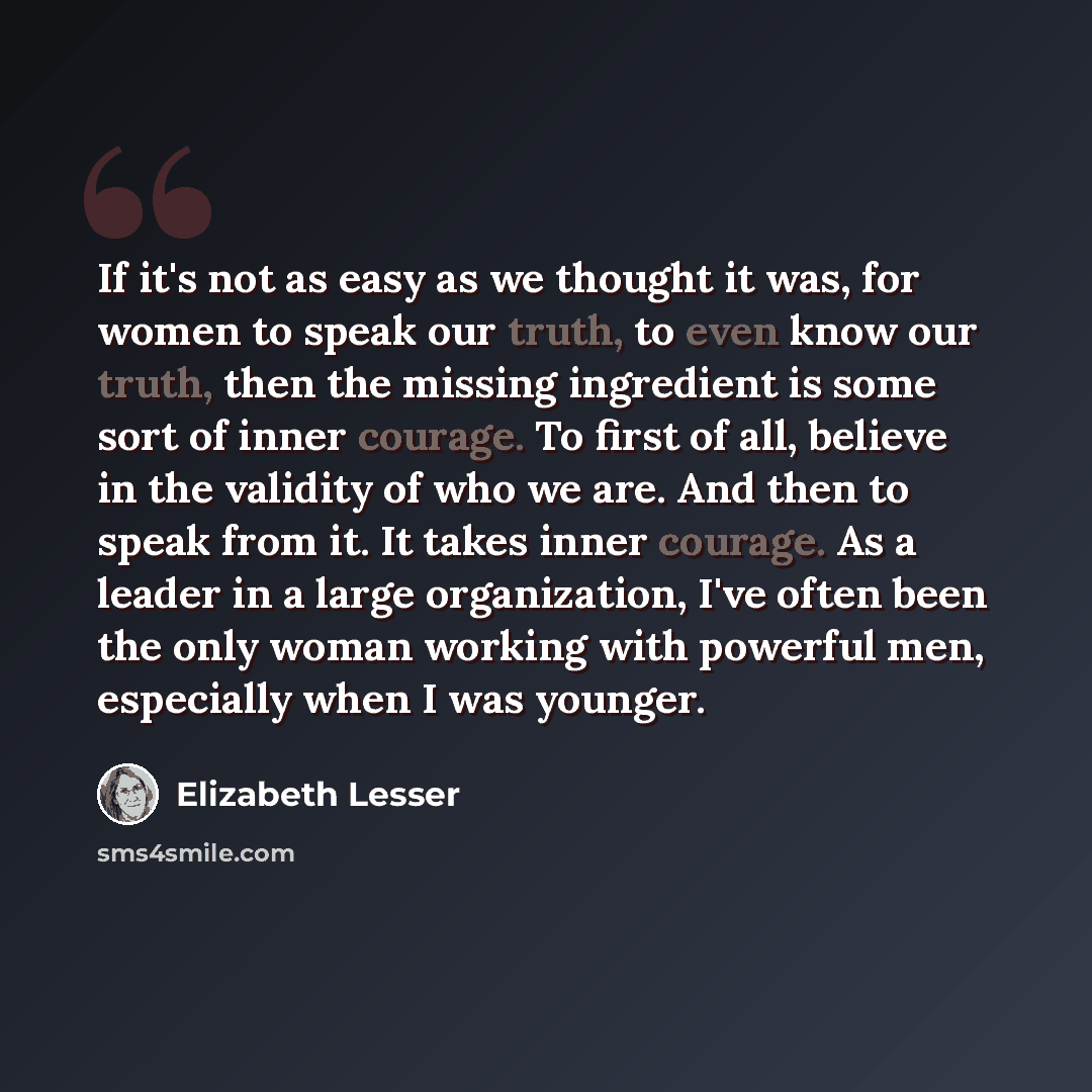 “If it's not as easy as we thought it was, for women to speak our truth, to even know our truth, then the missing ingredient is some sort of inner courage. To first of all, believe in the validity of who we are. And then to speak from it. It takes inner courage. As a leader in a large organization…” quote by Elizabeth Lesser