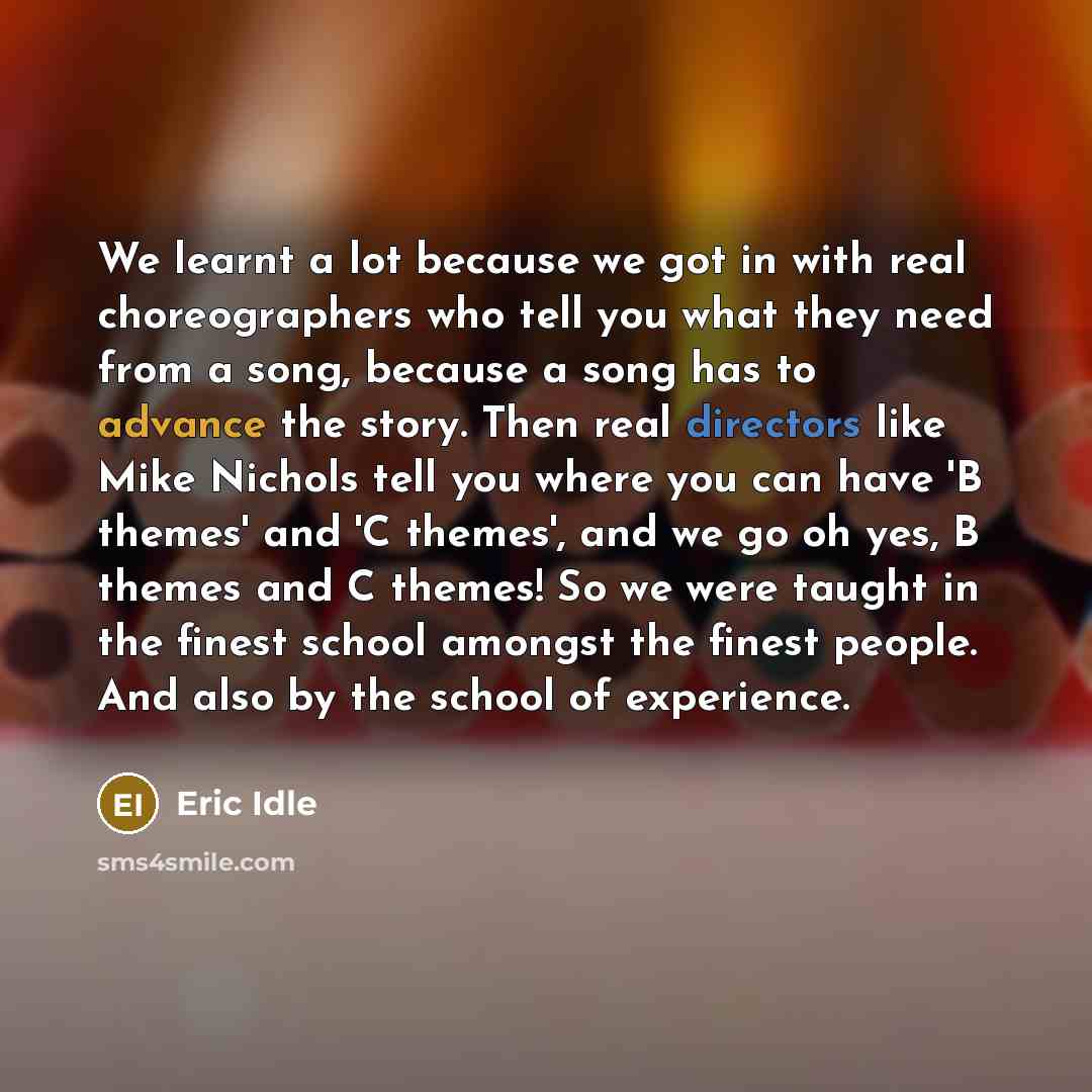 “We learnt a lot because we got in with real choreographers who tell you what they need from a song, because a song has to advance the story. Then real directors like Mike Nichols tell you where you can have 'B themes' and 'C themes', and we go oh yes, B themes and C themes! So we were taught in…” quote by Eric Idle
