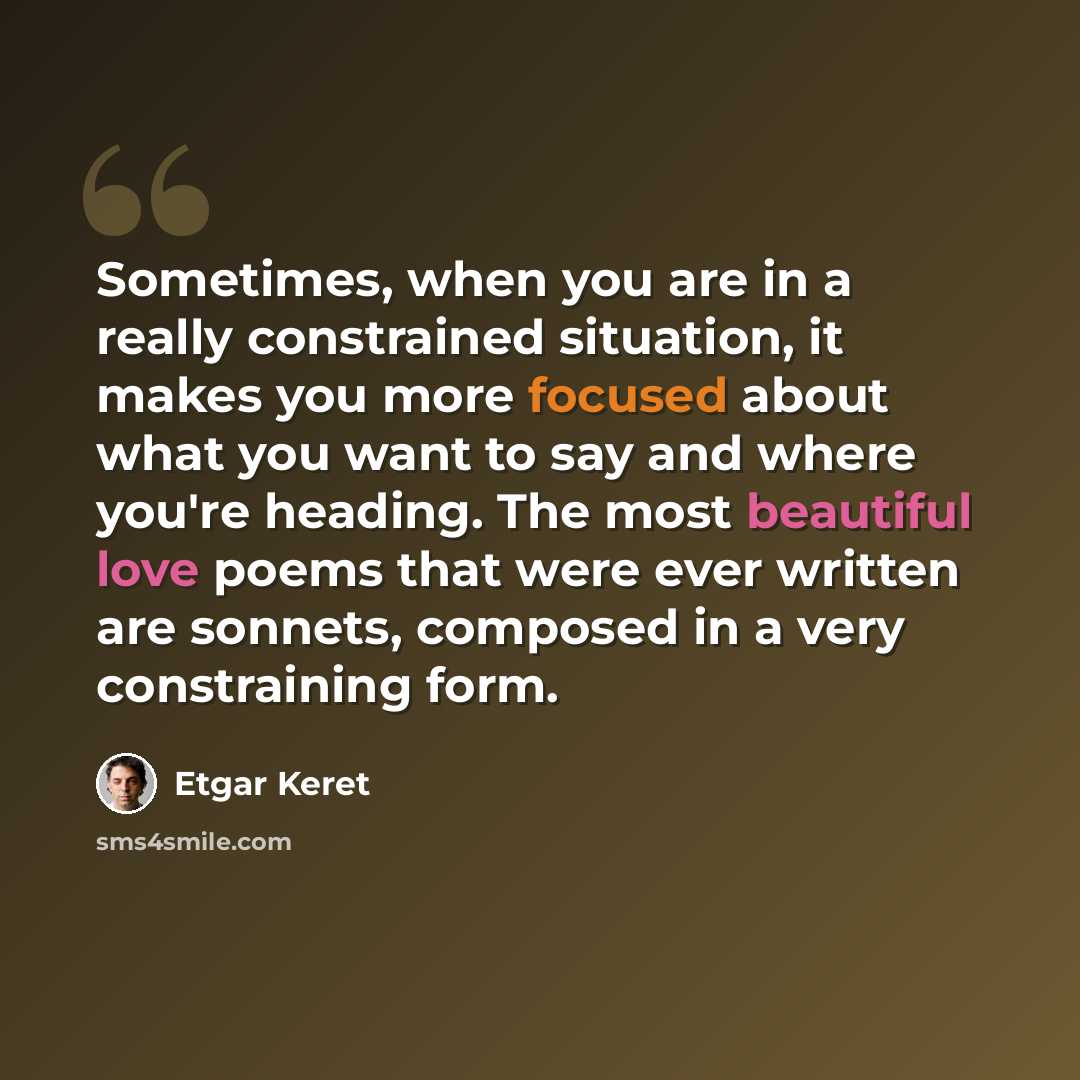“Sometimes, when you are in a really constrained situation, it makes you more focused about what you want to say and where you're heading. The most beautiful love poems that were ever written are sonnets, composed in a very constraining form.” quote by Etgar Keret