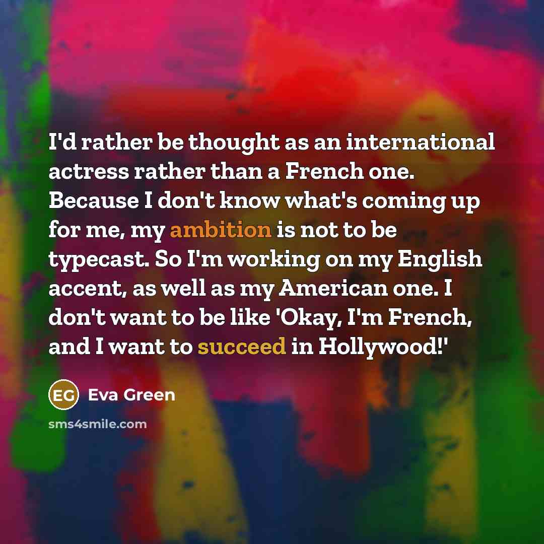 “I'd rather be thought as an international actress rather than a French one. Because I don't know what's coming up for me, my ambition is not to be typecast. So I'm working on my English accent, as well as my American one. I don't want to be like 'Okay, I'm French, and I want to succeed in…” quote by Eva Green