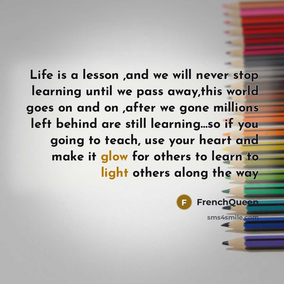 “Life is a lesson ,and we will never stop learning until we pass away,this world goes on and on ,after we gone millions left behind are still learning…so if you going to teach, use your heart and make it glow for others to learn to light others along the way” quote by Frenchqueen