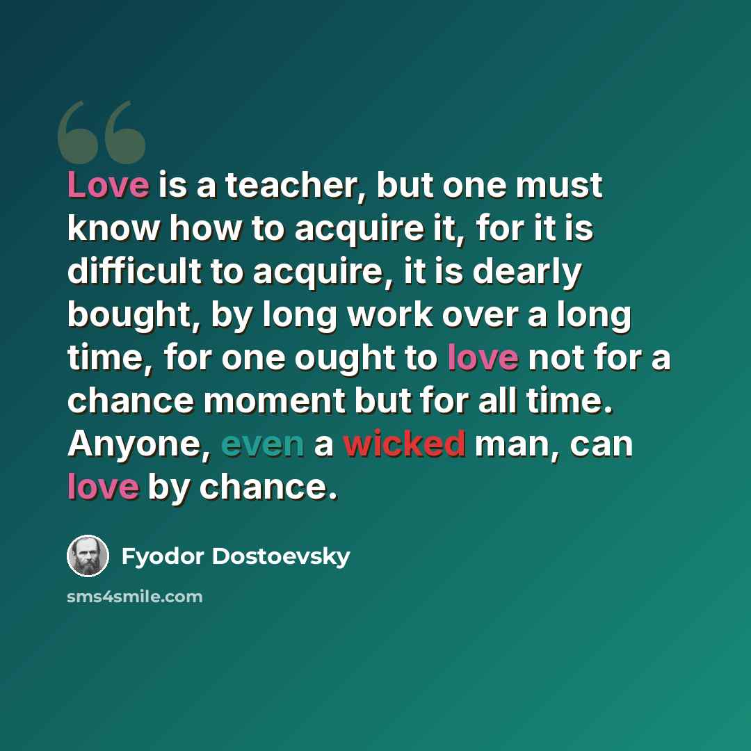 “Love is a teacher, but one must know how to acquire it, for it is difficult to acquire, it is dearly bought, by long work over a long time, for one ought to love not for a chance moment but for all time. Anyone, even a wicked man, can love by chance.” quote by Fyodor Dostoevsky