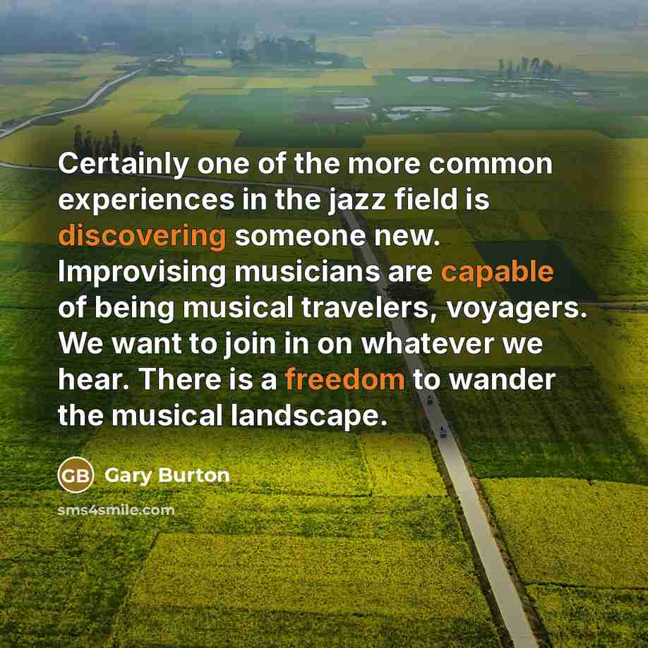 “Certainly one of the more common experiences in the jazz field is discovering someone new. Improvising musicians are capable of being musical travelers, voyagers. We want to join in on whatever we hear. There is a freedom to wander the musical landscape.” quote by Gary Burton