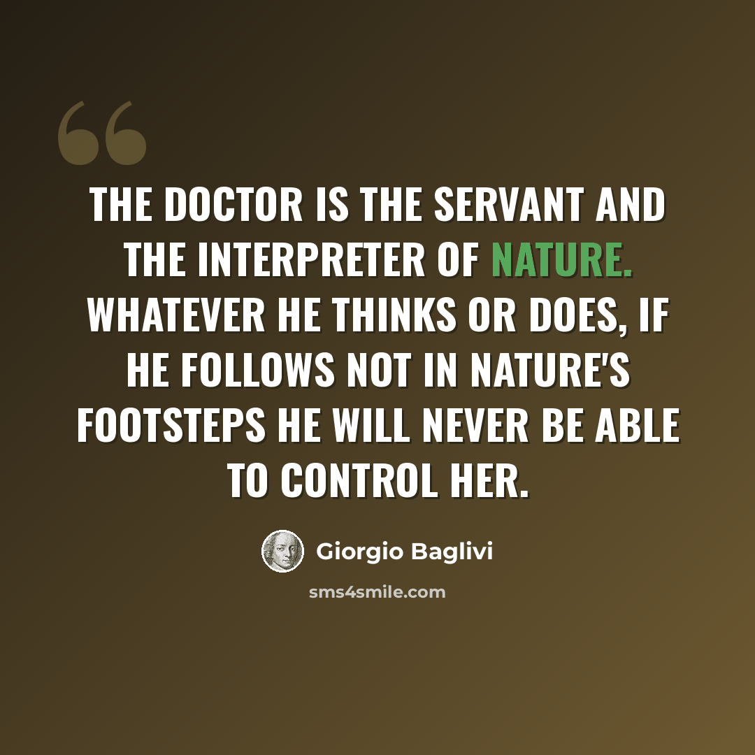 “The doctor is the servant and the interpreter of nature. Whatever he thinks or does, if he follows not in nature's footsteps he will never be able to control her.” quote by Giorgio Baglivi