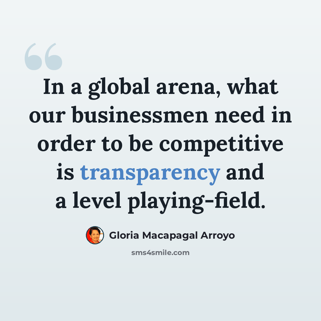 “In a global arena, what our businessmen need in order to be competitive is transparency and a level playing-field.” quote by Gloria Macapagal Arroyo