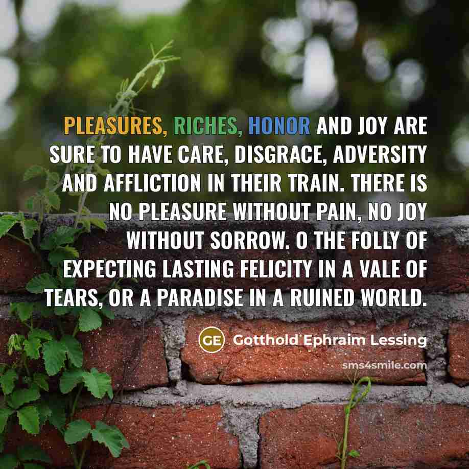“Pleasures, riches, honor and joy are sure to have care, disgrace, adversity and affliction in their train. There is no pleasure without pain, no joy without sorrow. O the folly of expecting lasting felicity in a vale of tears, or a paradise in a ruined world.” quote by Gotthold Ephraim Lessing