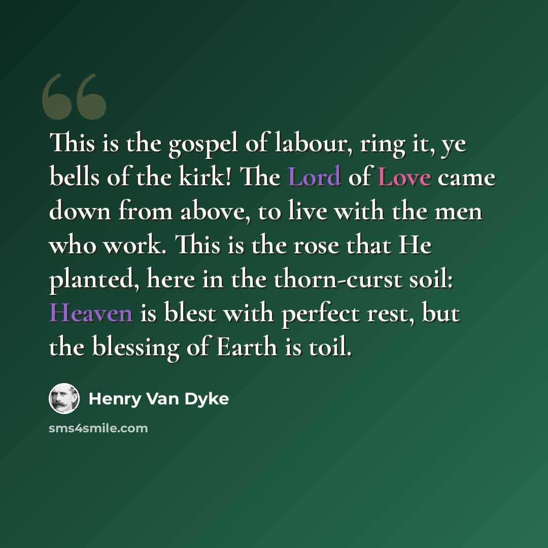 “This is the gospel of labour, ring it, ye bells of the kirk! The Lord of Love came down from above, to live with the men who work. This is the rose that He planted, here in the thorn-curst soil: Heaven is blest with perfect rest, but the blessing of Earth is toil.” quote by Henry Van Dyke