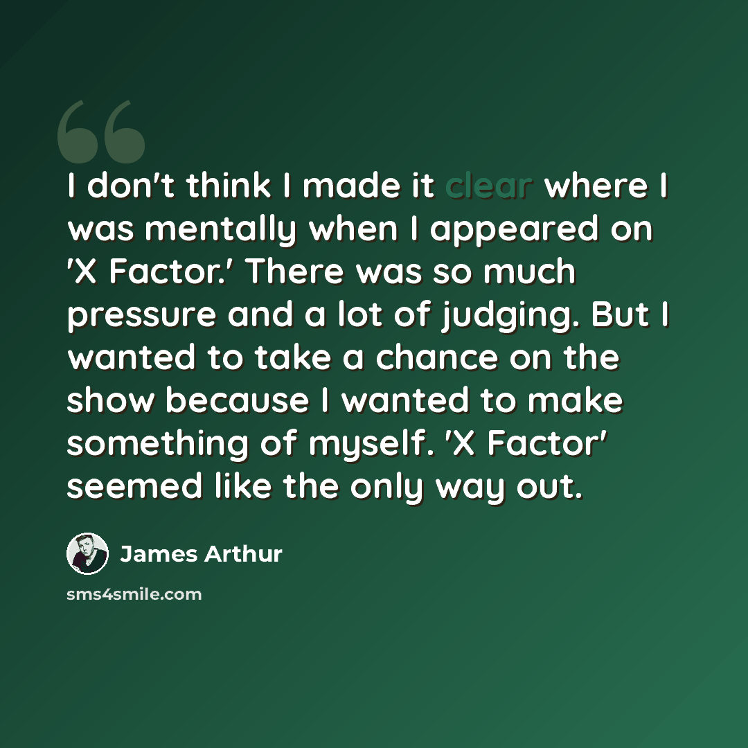 “I don't think I made it clear where I was mentally when I appeared on 'X Factor.' There was so much pressure and a lot of judging. But I wanted to take a chance on the show because I wanted to make something of myself. 'X Factor' seemed like the only way out.” quote by James Arthur