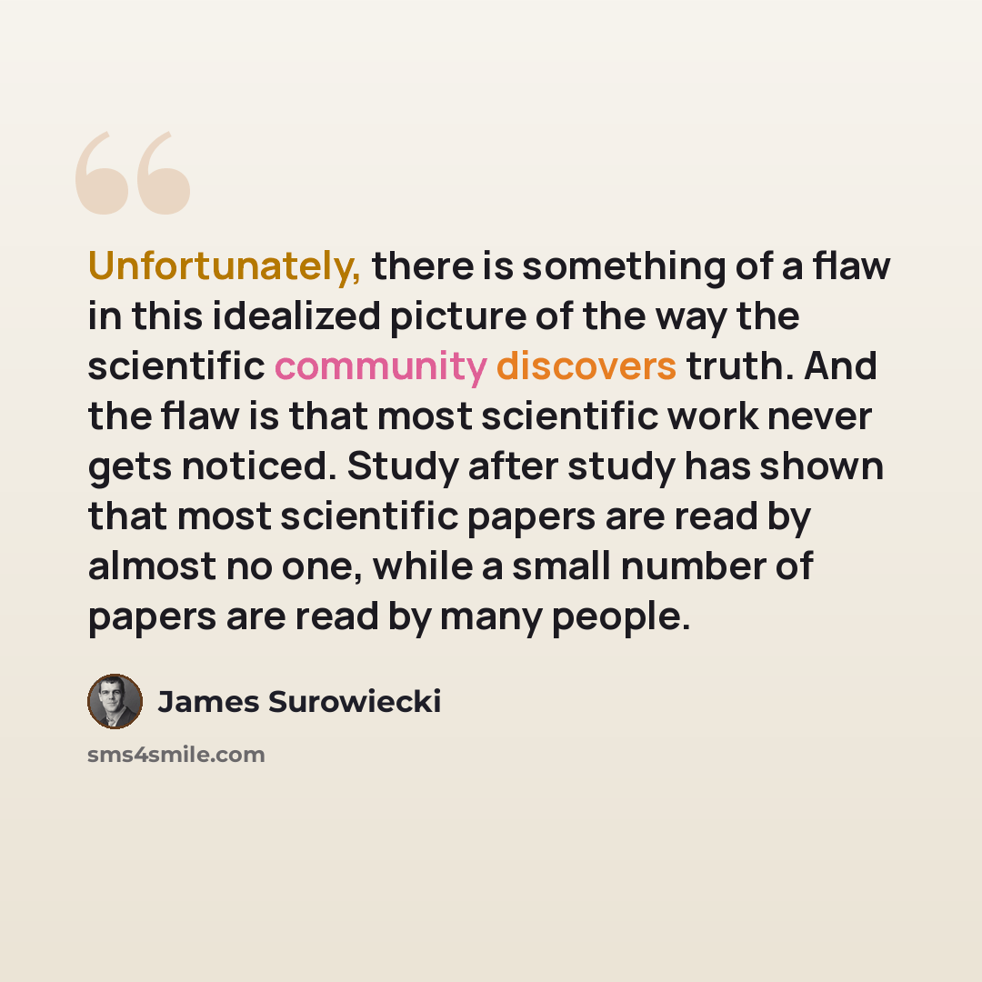 “Unfortunately, there is something of a flaw in this idealized picture of the way the scientific community discovers truth. And the flaw is that most scientific work never gets noticed. Study after study has shown that most scientific papers are read by almost no one, while a small number of papers…” quote by James Surowiecki
