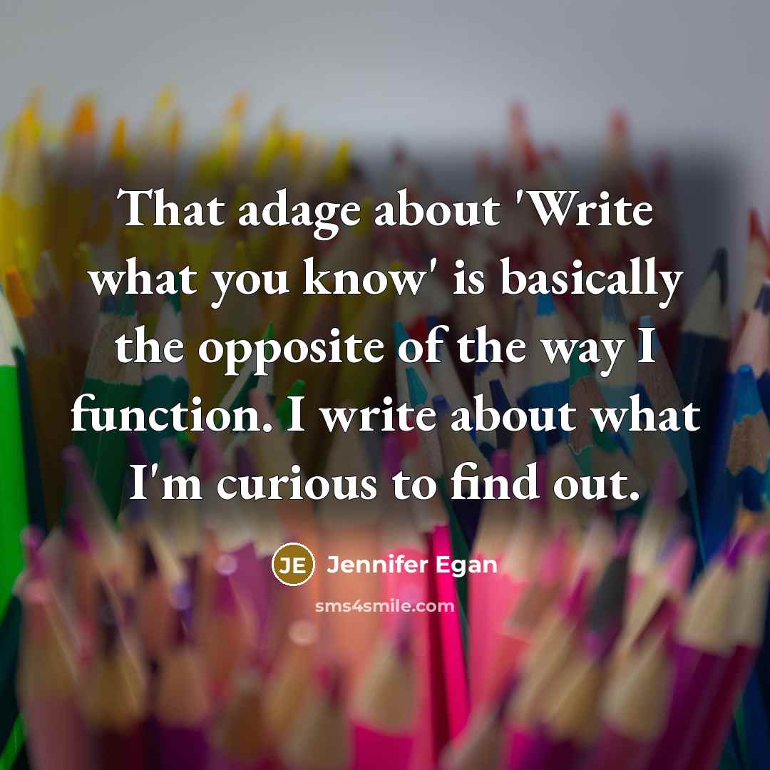 “That adage about 'Write what you know' is basically the opposite of the way I function. I write about what I'm curious to find out.” quote by Jennifer Egan