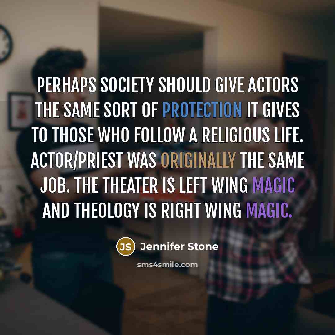 “Perhaps society should give actors the same sort of protection it gives to those who follow a religious life. Actor/priest was originally the same job. The theater is left wing magic and theology is right wing magic.” quote by Jennifer Stone