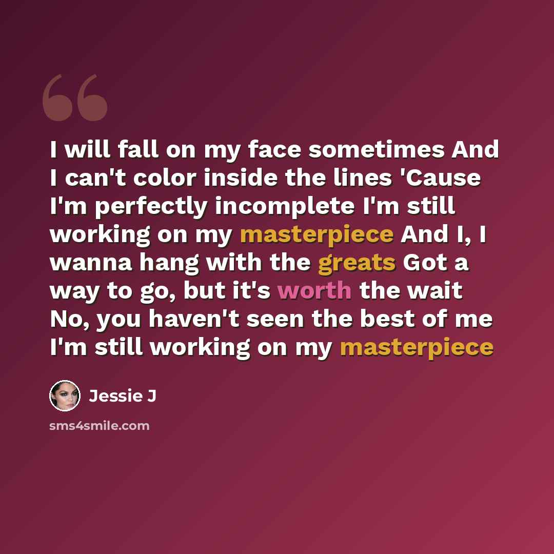 “I will fall on my face sometimes And I can't color inside the lines 'Cause I'm perfectly incomplete I'm still working on my masterpiece And I, I wanna hang with the greats Got a way to go, but it's worth the wait No, you haven't seen the best of me I'm still working on my masterpiece” quote by Jessie J