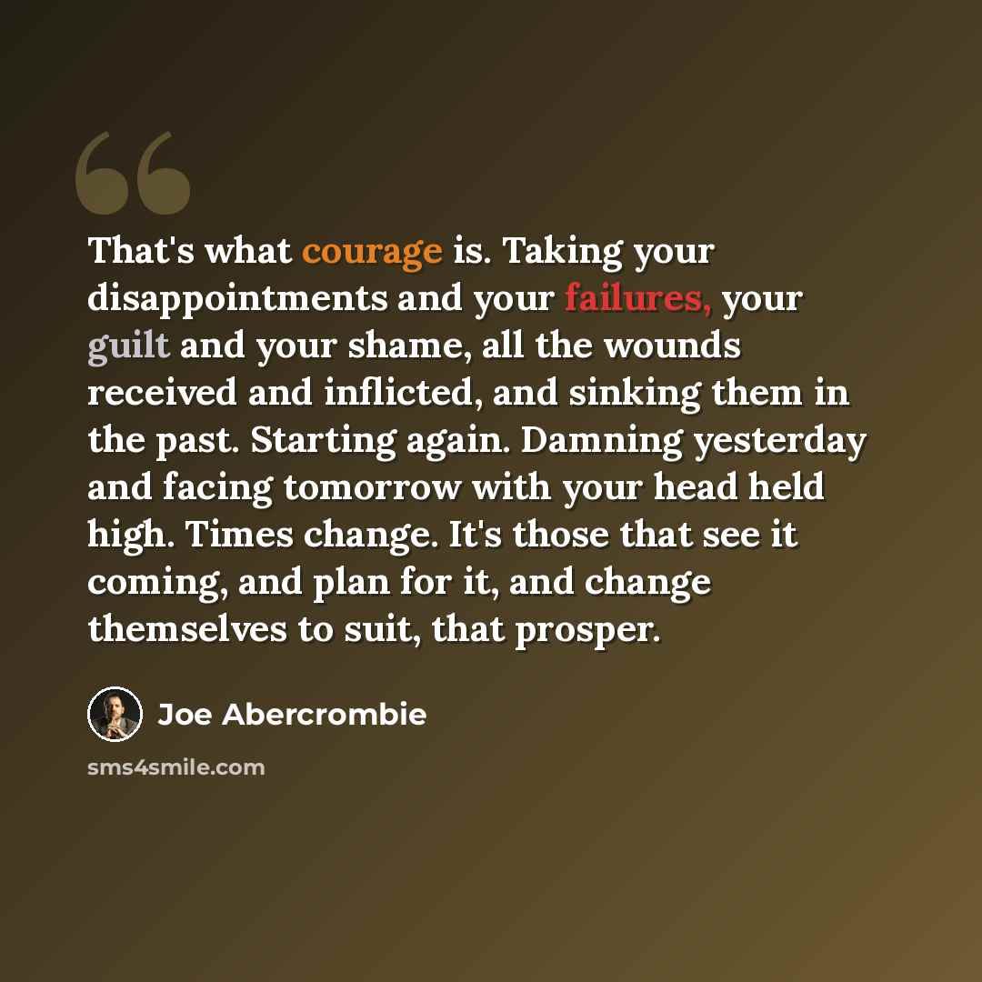 “That's what courage is. Taking your disappointments and your failures, your guilt and your shame, all the wounds received and inflicted, and sinking them in the past. Starting again. Damning yesterday and facing tomorrow with your head held high. Times change. It's those that see it coming, and…” quote by Joe Abercrombie