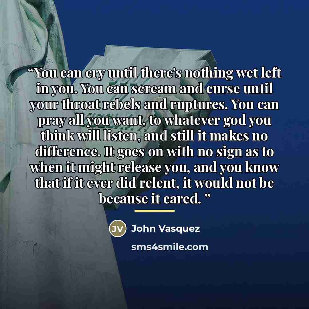 “You can cry until there's nothing wet left in you. You can scream and curse until your throat rebels and ruptures. You can pray all you want, to whatever god you think will listen, and still it makes no difference. It goes on with no sign as to when it might release you, and you know that if it…” quote by John Vasquez
