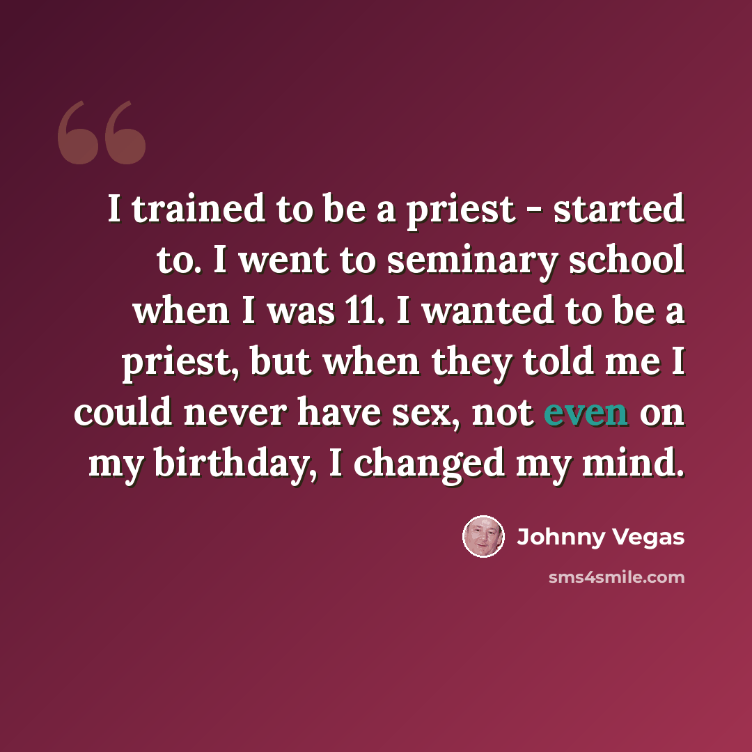 “I trained to be a priest - started to. I went to seminary school when I was 11. I wanted to be a priest, but when they told me I could never have sex, not even on my birthday, I changed my mind.” quote by Johnny Vegas