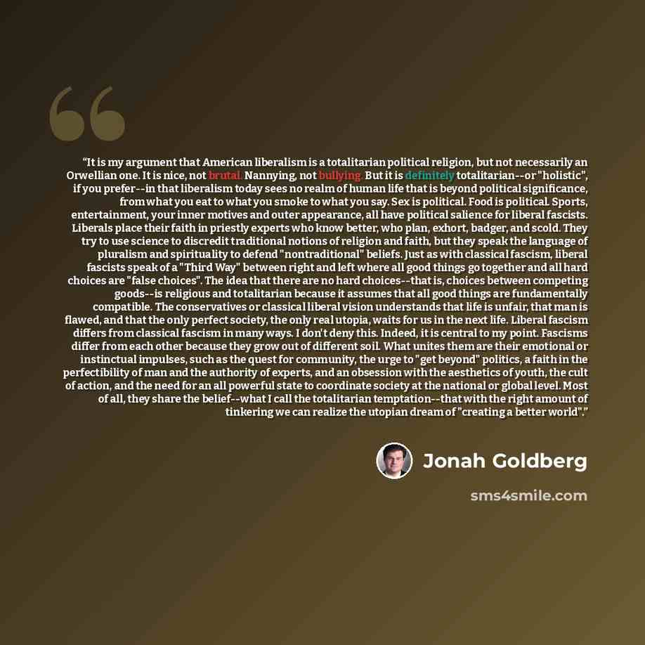 “It is my argument that American liberalism is a totalitarian political religion, but not necessarily an Orwellian one. It is nice, not brutal. Nannying, not bullying. But it is definitely totalitarian--or "holistic", if you prefer--in that liberalism today sees no realm of human life that is…” quote by Jonah Goldberg