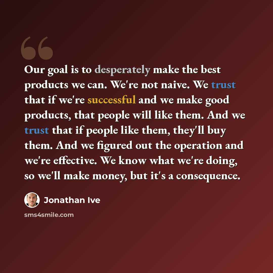 “Our goal is to desperately make the best products we can. We're not naive. We trust that if we're successful and we make good products, that people will like them. And we trust that if people like them, they'll buy them. And we figured out the operation and we're effective. We know what we're…” quote by Jonathan Ive