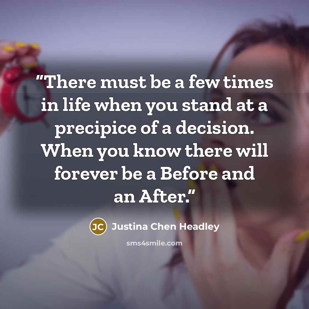 “There must be a few times in life when you stand at a precipice of a decision. When you know there will forever be a Before and an After.” quote by Justina Chen Headley