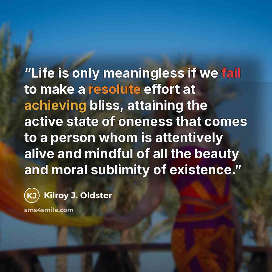 “Life is only meaningless if we fail to make a resolute effort at achieving bliss, attaining the active state of oneness that comes to a person whom is attentively alive and mindful of all the beauty and moral sublimity of existence.” quote by Kilroy J. Oldster