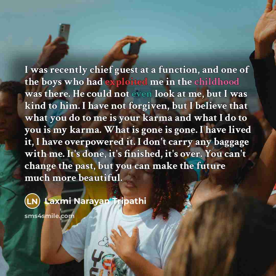 “I was recently chief guest at a function, and one of the boys who had exploited me in the childhood was there. He could not even look at me, but I was kind to him. I have not forgiven, but I believe that what you do to me is your karma and what I do to you is my karma. What is gone is gone. I have…” quote by Laxmi Narayan Tripathi