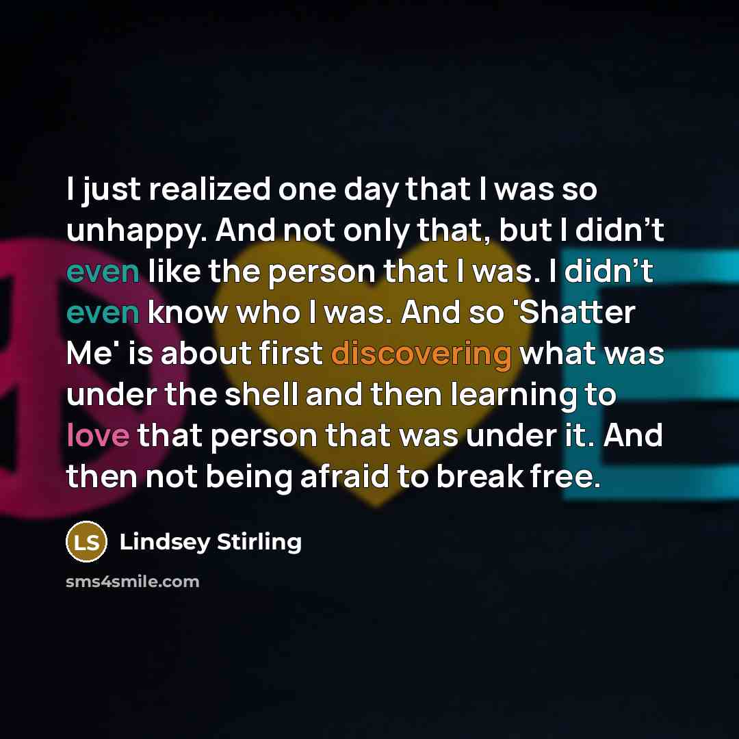 “I just realized one day that I was so unhappy. And not only that, but I didn't even like the person that I was. I didn't even know who I was. And so 'Shatter Me' is about first discovering what was under the shell and then learning to love that person that was under it. And then not being afraid…” quote by Lindsey Stirling