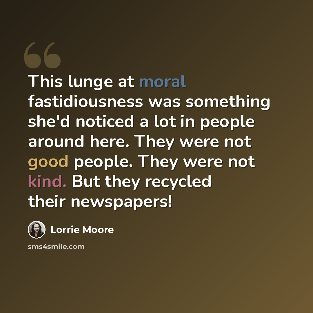 “This lunge at moral fastidiousness was something she'd noticed a lot in people around here. They were not good people. They were not kind. But they recycled their newspapers!” quote by Lorrie Moore