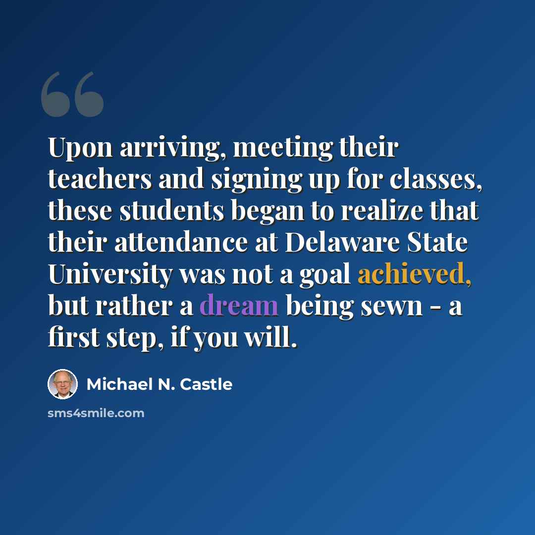 “Upon arriving, meeting their teachers and signing up for classes, these students began to realize that their attendance at Delaware State University was not a goal achieved, but rather a dream being sewn - a first step, if you will.” quote by Michael N. Castle