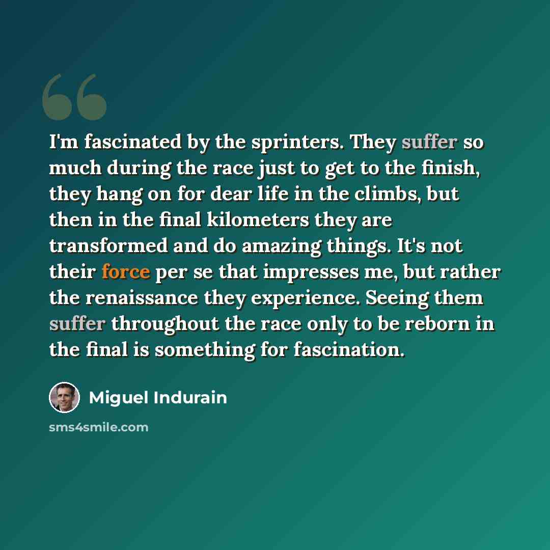 “I'm fascinated by the sprinters. They suffer so much during the race just to get to the finish, they hang on for dear life in the climbs, but then in the final kilometers they are transformed and do amazing things. It's not their force per se that impresses me, but rather the renaissance they…” quote by Miguel Indurain