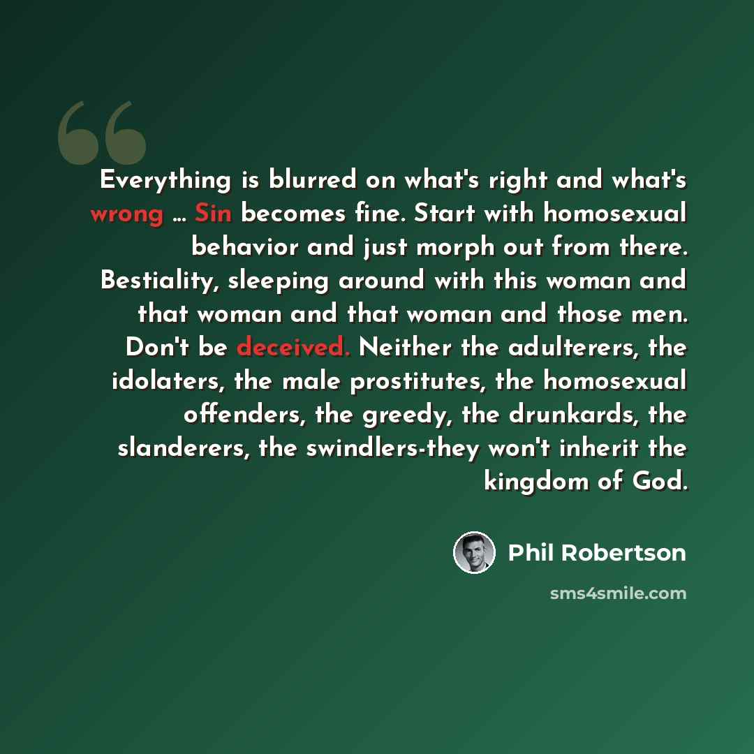 “Everything is blurred on what's right and what's wrong ... Sin becomes fine. Start with homosexual behavior and just morph out from there. Bestiality, sleeping around with this woman and that woman and that woman and those men. Don't be deceived. Neither the adulterers, the idolaters, the male…” quote by Phil Robertson