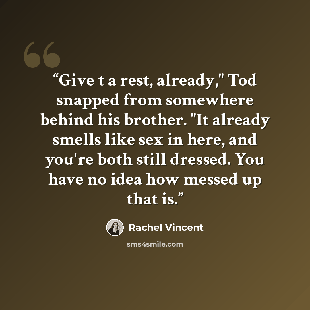 “Give t a rest, already," Tod snapped from somewhere behind his brother. "It already smells like sex in here, and you're both still dressed. You have no idea how messed up that is.” quote by Rachel Vincent