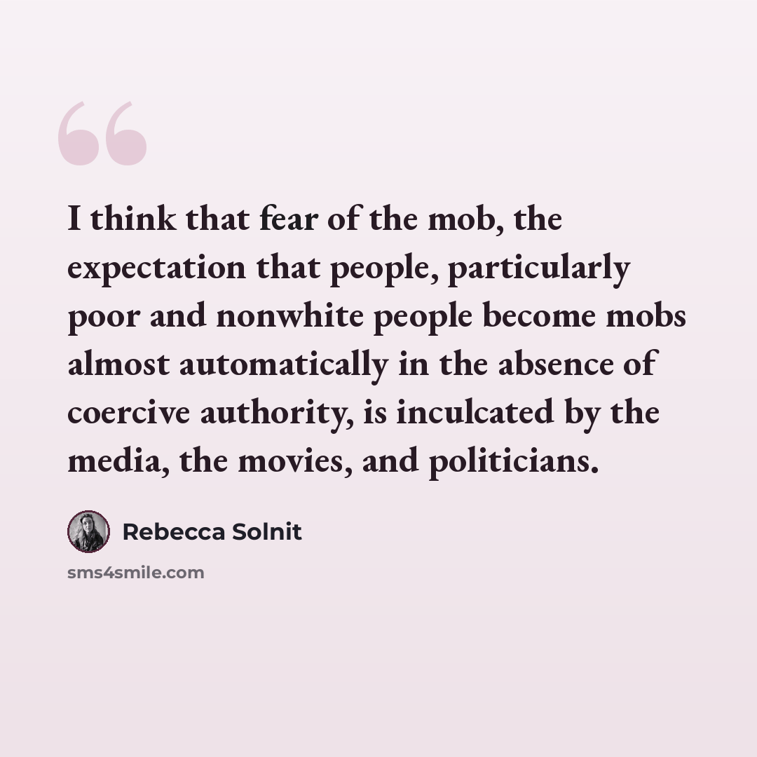 “I think that fear of the mob, the expectation that people, particularly poor and nonwhite people become mobs almost automatically in the absence of coercive authority, is inculcated by the media, the movies, and politicians.” quote by Rebecca Solnit