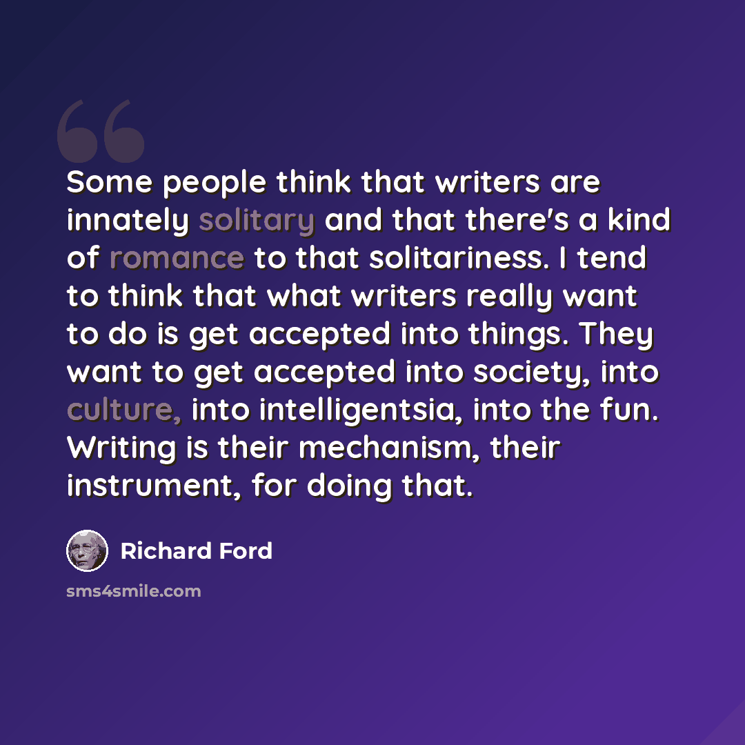 “Some people think that writers are innately solitary and that there's a kind of romance to that solitariness. I tend to think that what writers really want to do is get accepted into things. They want to get accepted into society, into culture, into intelligentsia, into the fun. Writing is their…” quote by Richard Ford