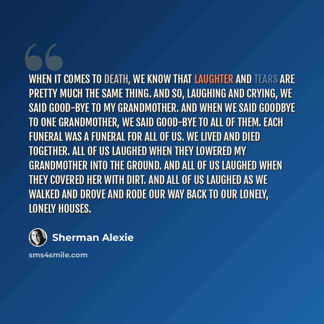 “When it comes to death, we know that laughter and tears are pretty much the same thing. And so, laughing and crying, we said good-bye to my grandmother. And when we said goodbye to one grandmother, we said good-bye to all of them. Each funeral was a funeral for all of us. We lived and died…” quote by Sherman Alexie