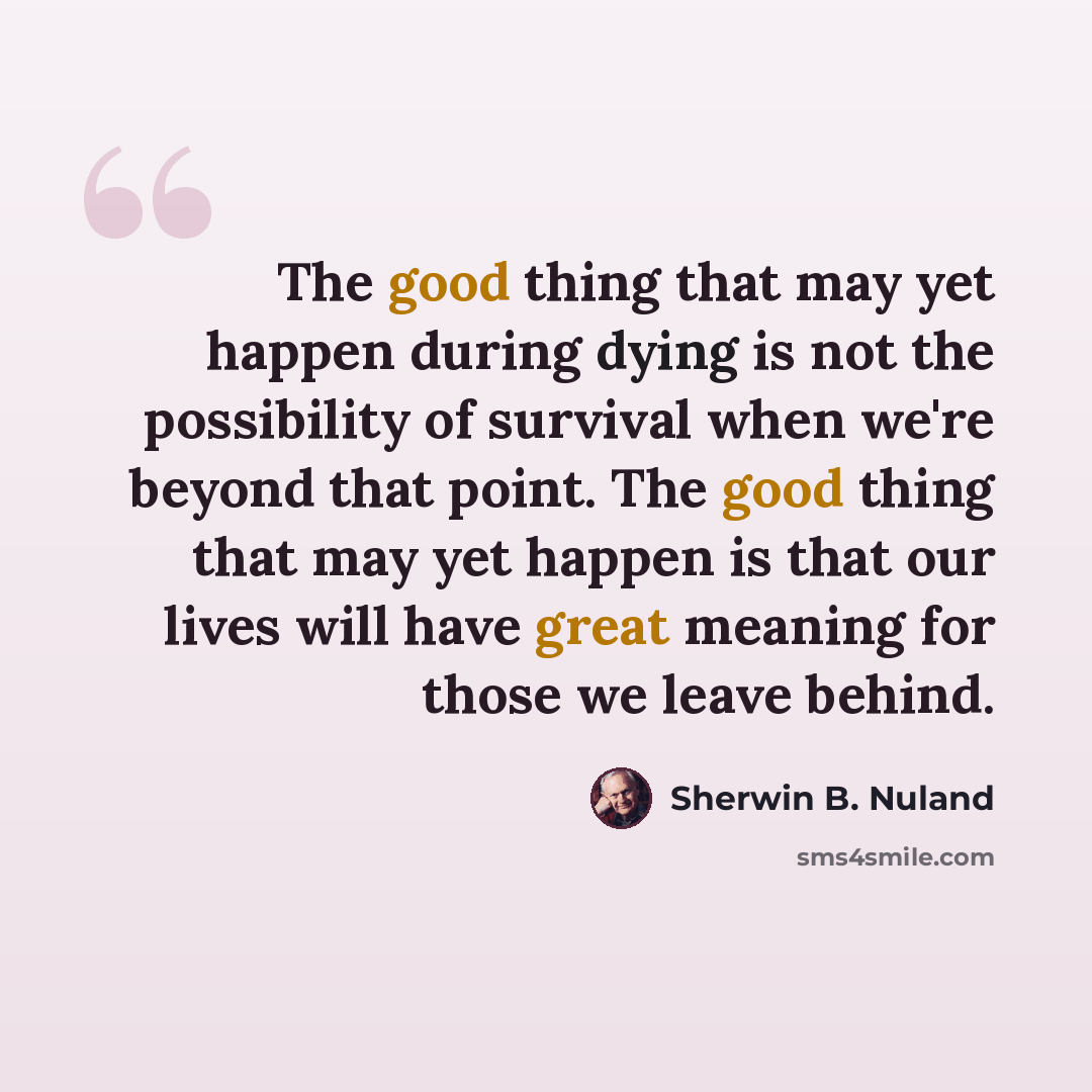 “The good thing that may yet happen during dying is not the possibility of survival when we're beyond that point. The good thing that may yet happen is that our lives will have great meaning for those we leave behind.” quote by Sherwin B. Nuland