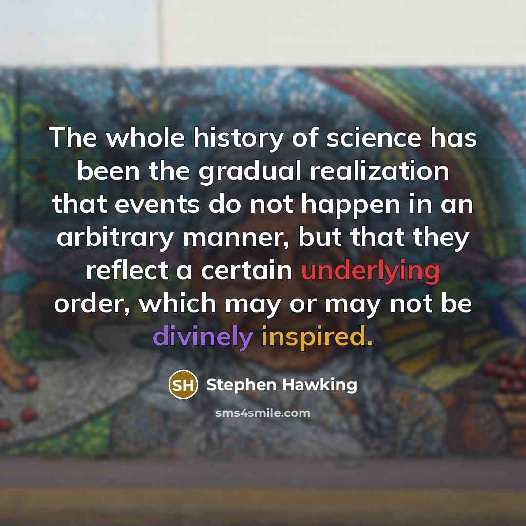 “The whole history of science has been the gradual realization that events do not happen in an arbitrary manner, but that they reflect a certain underlying order, which may or may not be divinely inspired.” quote by Stephen Hawking