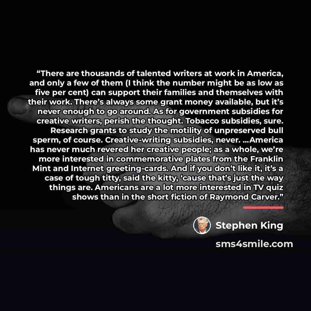 “There are thousands of talented writers at work in America, and only a few of them (I think the number might be as low as five per cent) can support their families and themselves with their work. There’s always some grant money available, but it’s never enough to go around. As for government…” quote by Stephen King