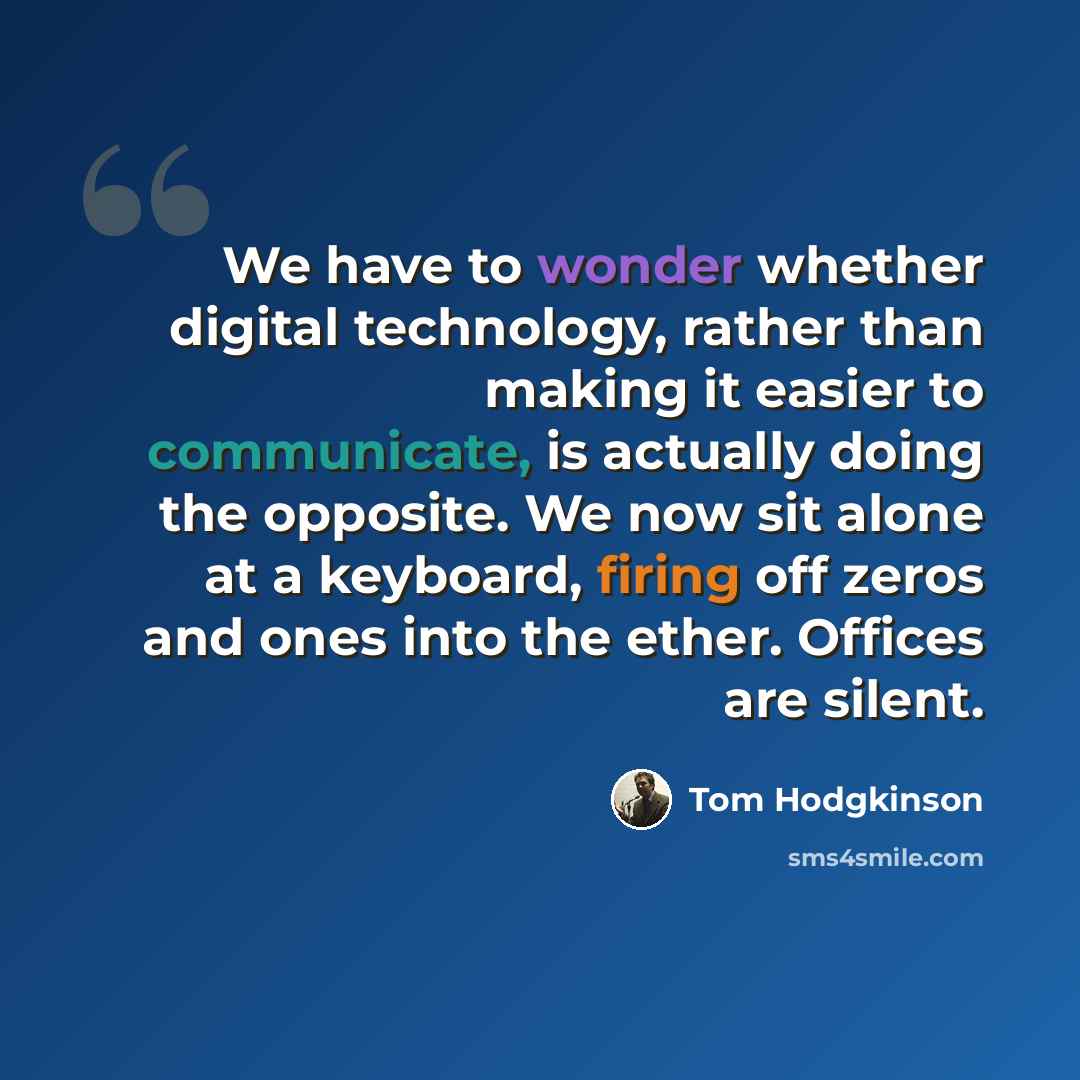“We have to wonder whether digital technology, rather than making it easier to communicate, is actually doing the opposite. We now sit alone at a keyboard, firing off zeros and ones into the ether. Offices are silent.” quote by Tom Hodgkinson