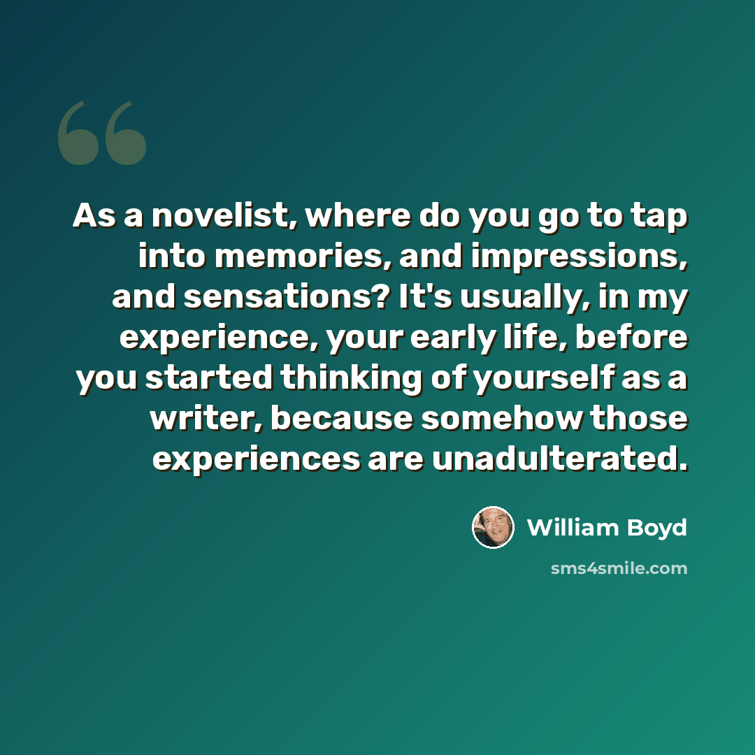 “As a novelist, where do you go to tap into memories, and impressions, and sensations? It's usually, in my experience, your early life, before you started thinking of yourself as a writer, because somehow those experiences are unadulterated.” quote by William Boyd