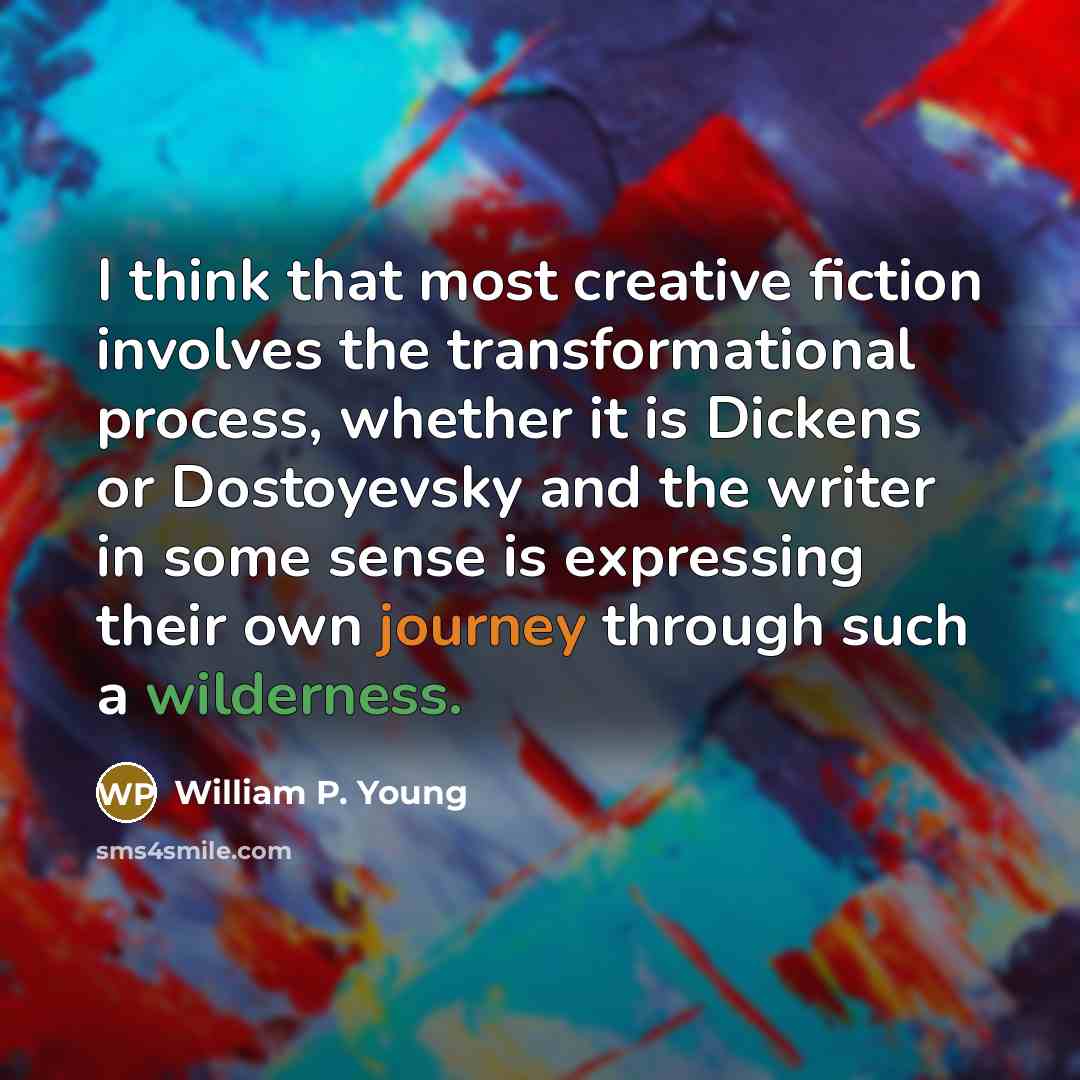 “I think that most creative fiction involves the transformational process, whether it is Dickens or Dostoyevsky and the writer in some sense is expressing their own journey through such a wilderness.” quote by William P. Young