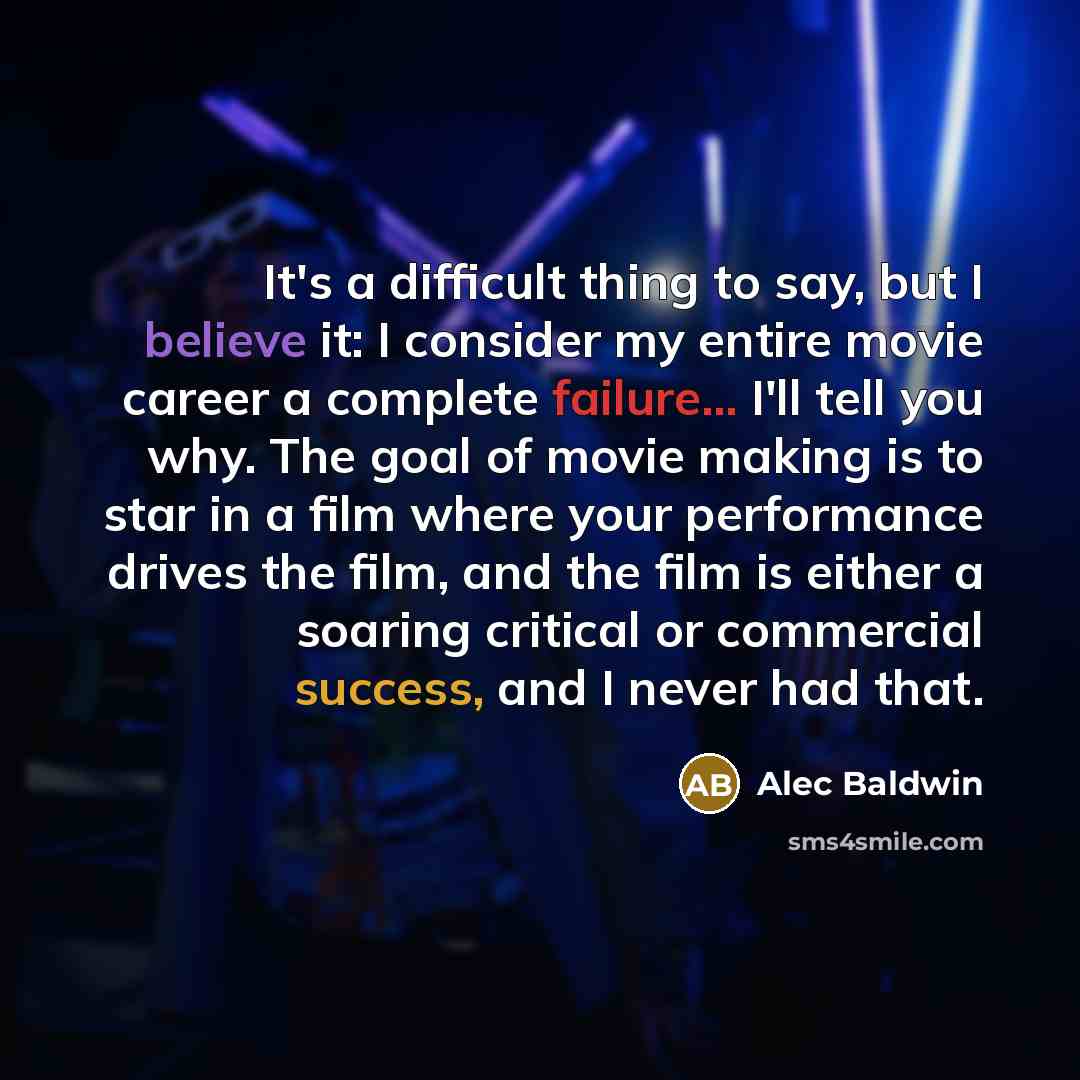 “It's a difficult thing to say, but I believe it: I consider my entire movie career a complete failure... I'll tell you why. The goal of movie making is to star in a film where your performance drives the film, and the film is either a soaring critical or commercial success, and I never had that.” quote by Alec Baldwin