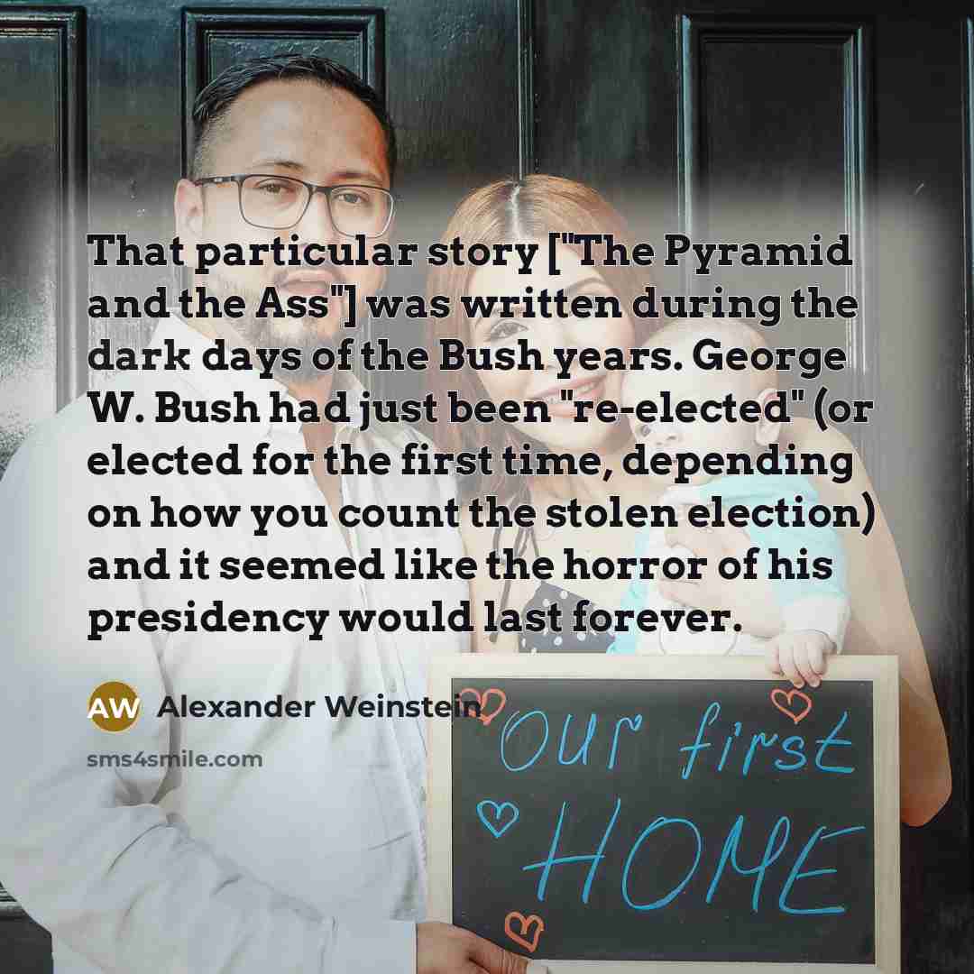 “That particular story ["The Pyramid and the Ass"] was written during the dark days of the Bush years. George W. Bush had just been "re-elected" (or elected for the first time, depending on how you count the stolen election) and it seemed like the horror of his presidency would last forever.” quote by Alexander Weinstein
