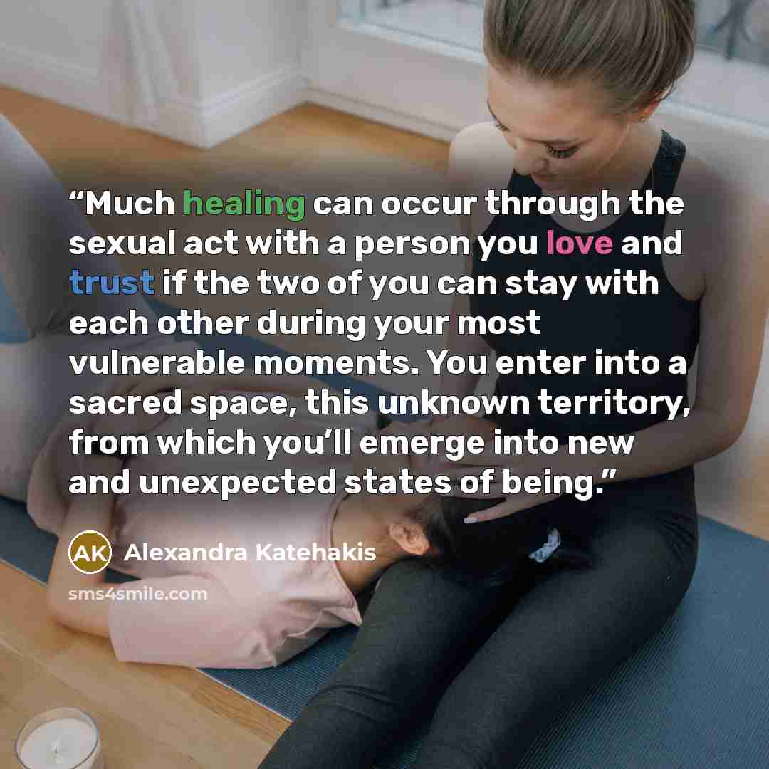 “Much healing can occur through the sexual act with a person you love and trust if the two of you can stay with each other during your most vulnerable moments. You enter into a sacred space, this unknown territory, from which you’ll emerge into new and unexpected states of being.” quote by Alexandra Katehakis