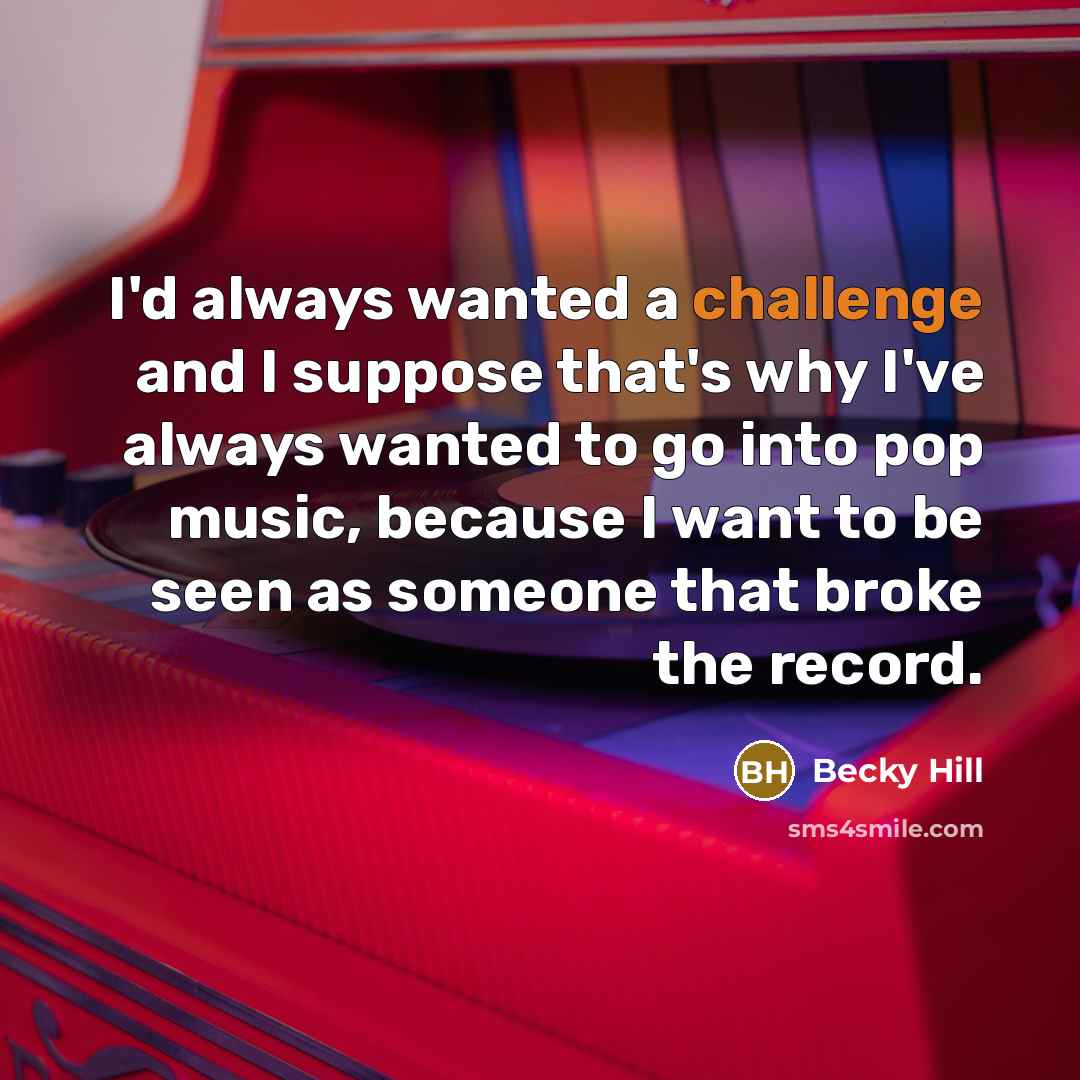 “I'd always wanted a challenge and I suppose that's why I've always wanted to go into pop music, because I want to be seen as someone that broke the record.” quote by Becky Hill